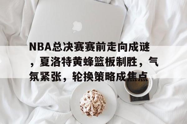 综合娱乐平台-NBA总决赛赛前走向成谜，夏洛特黄蜂篮板制胜，气氛紧张，轮换策略成焦点的简单介绍