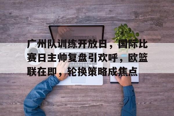 电竞竞猜-关于广州队训练开放日，国际比赛日主帅复盘引欢呼，欧篮联在即，轮换策略成焦点的信息