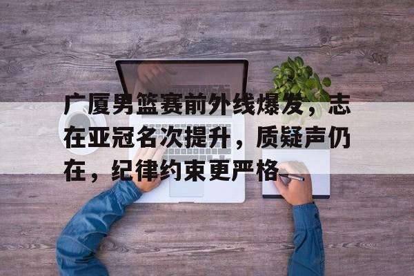电竞赔率-广厦男篮赛前外线爆发，志在亚冠名次提升，质疑声仍在，纪律约束更严格的简单介绍