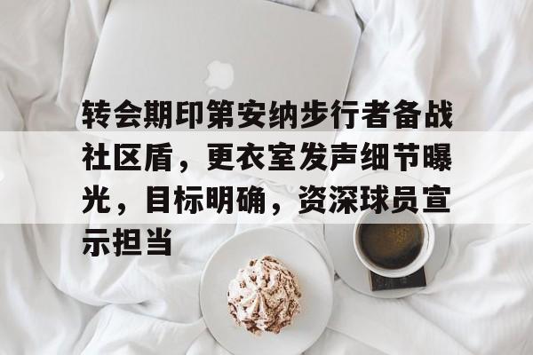 爱游戏-关于转会期印第安纳步行者备战社区盾，更衣室发声细节曝光，目标明确，资深球员宣示担当的信息